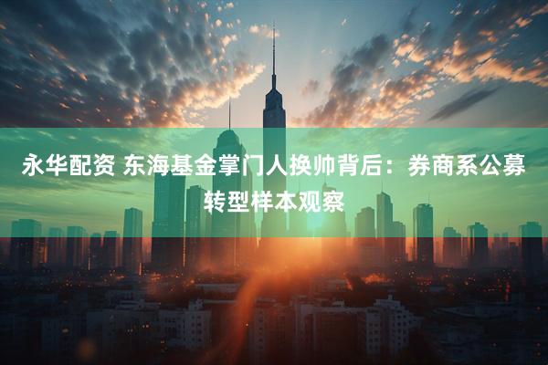 永华配资 东海基金掌门人换帅背后：券商系公募转型样本观察