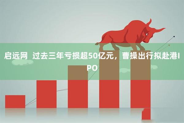 启远网  过去三年亏损超50亿元，曹操出行拟赴港IPO
