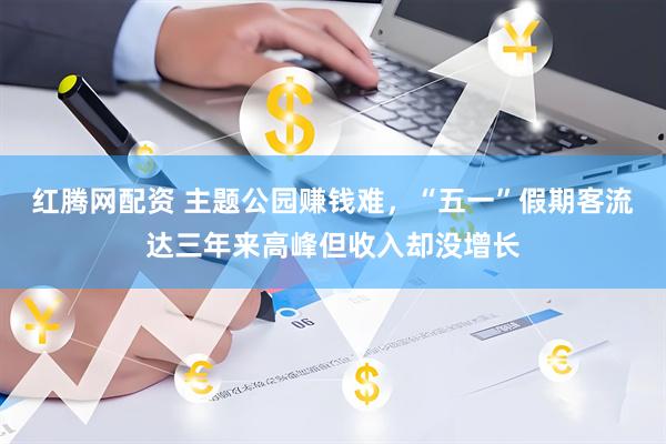 红腾网配资 主题公园赚钱难，“五一”假期客流达三年来高峰但收入却没增长