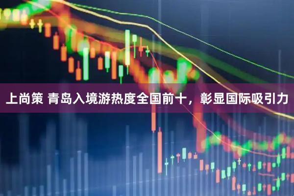 上尚策 青岛入境游热度全国前十，彰显国际吸引力