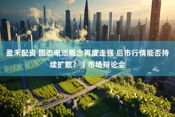 盈禾配资 固态电池概念再度走强 后市行情能否持续扩散？丨市场辩论会