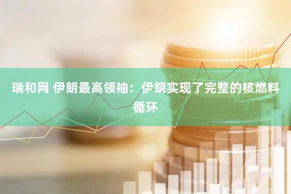 瑞和网 伊朗最高领袖：伊朗实现了完整的核燃料循环