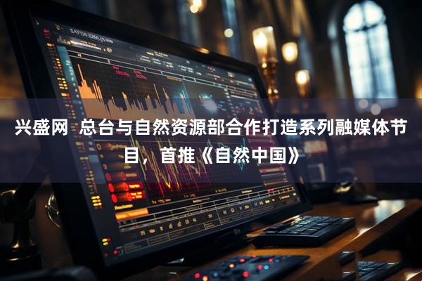 兴盛网  总台与自然资源部合作打造系列融媒体节目，首推《自然中国》