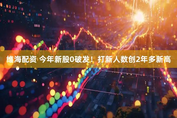 维海配资 今年新股0破发！打新人数创2年多新高