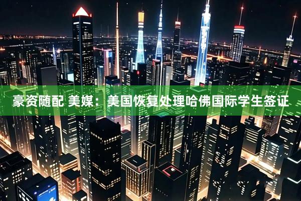 豪资随配 美媒：美国恢复处理哈佛国际学生签证