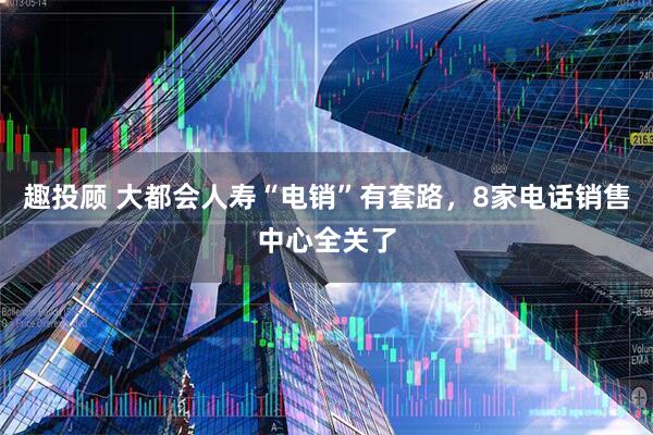 趣投顾 大都会人寿“电销”有套路，8家电话销售中心全关了