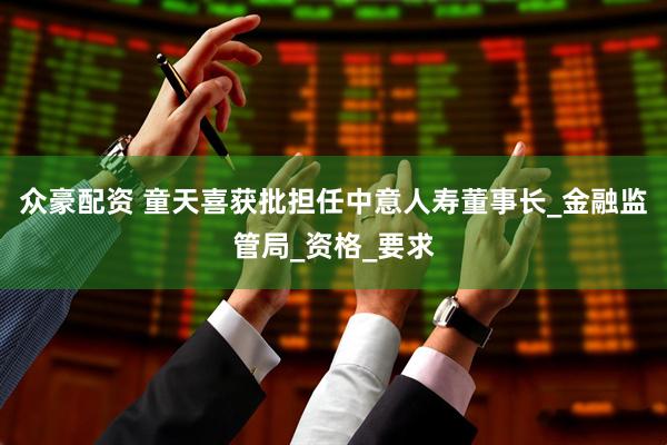 众豪配资 童天喜获批担任中意人寿董事长_金融监管局_资格_要求