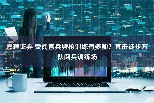 嘉理证券 受阅官兵劈枪训练有多帅？直击徒步方队阅兵训练场