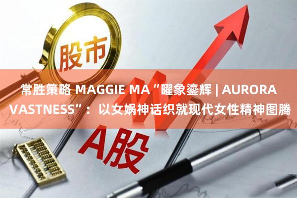 常胜策略 MAGGIE MA“曜象鎏辉 | AURORA VASTNESS”：以女娲神话织就现代女性精神图腾