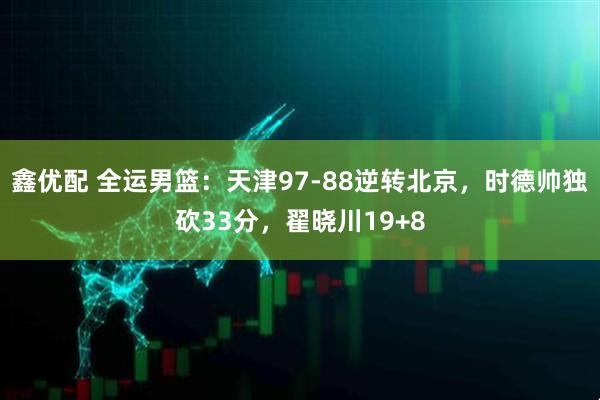 鑫优配 全运男篮：天津97-88逆转北京，时德帅独砍33分，翟晓川19+8