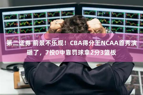 第二证券 前景不乐观！CBA得分王NCAA首秀演砸了，7投0中靠罚球拿2分3篮板