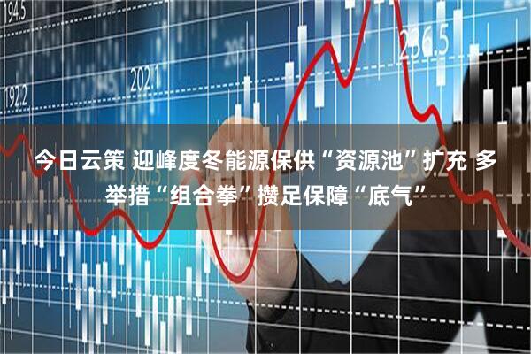 今日云策 迎峰度冬能源保供“资源池”扩充 多举措“组合拳”攒足保障“底气”