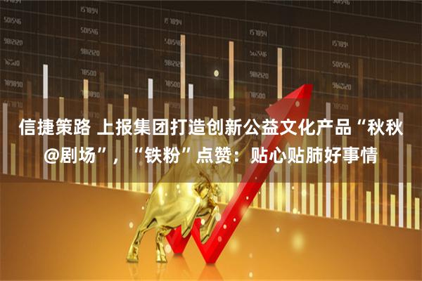 信捷策路 上报集团打造创新公益文化产品“秋秋@剧场”，“铁粉”点赞：贴心贴肺好事情