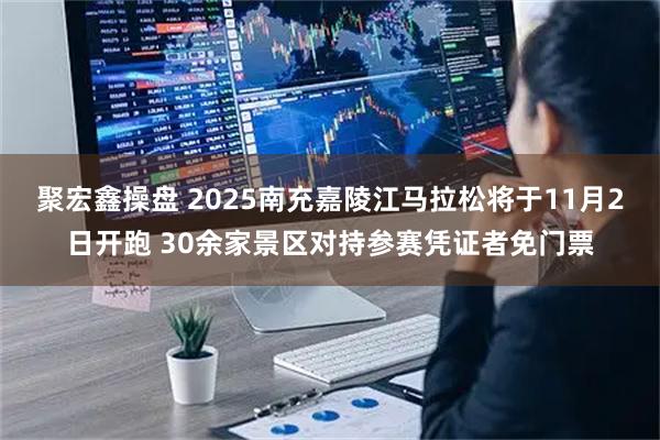 聚宏鑫操盘 2025南充嘉陵江马拉松将于11月2日开跑 30余家景区对持参赛凭证者免门票