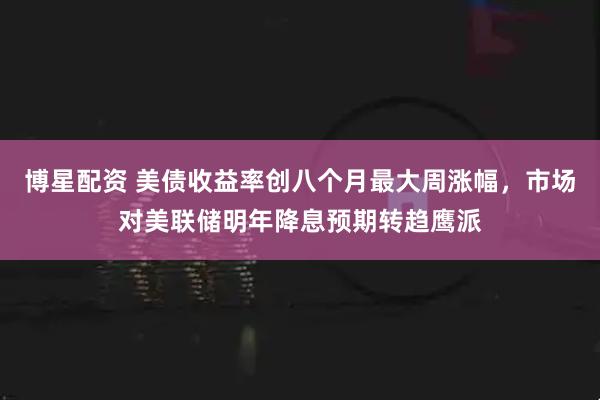 博星配资 美债收益率创八个月最大周涨幅，市场对美联储明年降息预期转趋鹰派