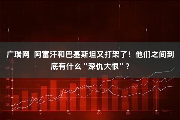 广瑞网  阿富汗和巴基斯坦又打架了！他们之间到底有什么“深仇大恨”？