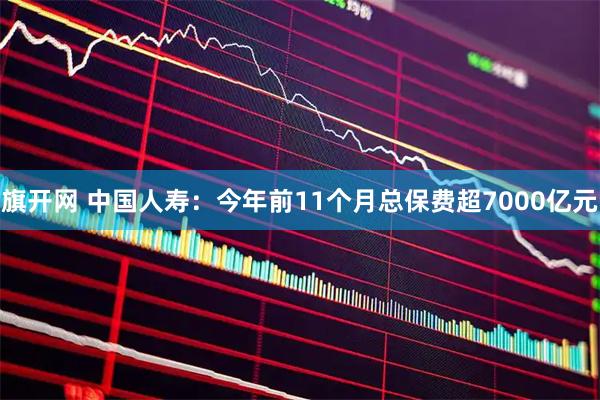 旗开网 中国人寿：今年前11个月总保费超7000亿元