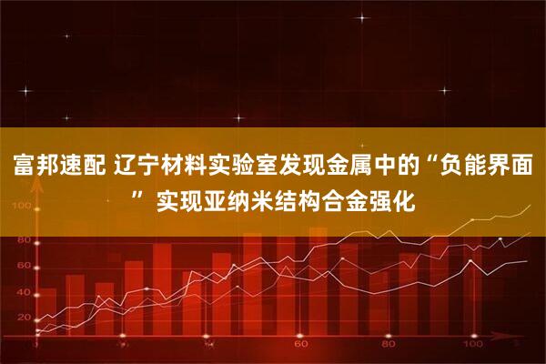 富邦速配 辽宁材料实验室发现金属中的“负能界面” 实现亚纳米结构合金强化