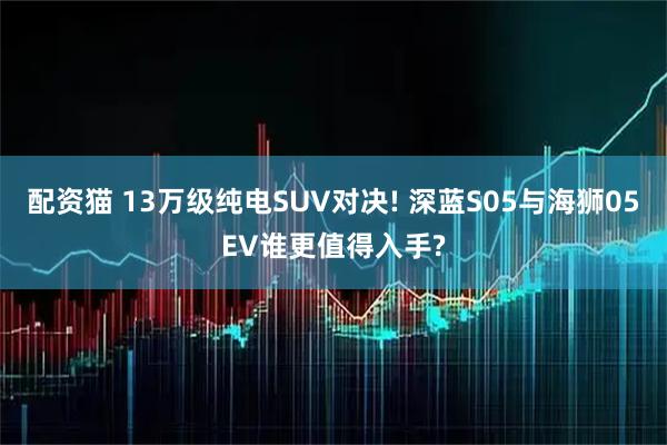 配资猫 13万级纯电SUV对决! 深蓝S05与海狮05EV谁更值得入手?