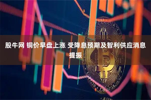 股牛网 铜价早盘上涨 受降息预期及智利供应消息提振