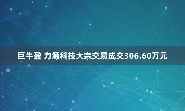 巨牛盈 力源科技大宗交易成交306.60万元