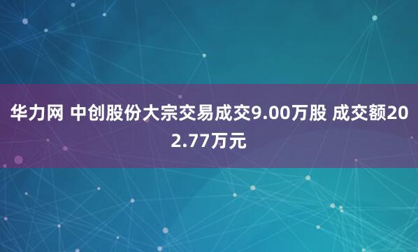 华力网 中创股份大宗交易成交9.00万股 成交额202.77万元