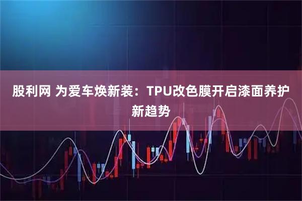 股利网 为爱车焕新装：TPU改色膜开启漆面养护新趋势
