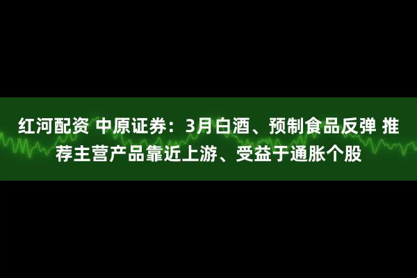 红河配资 中原证券：3月白酒、预制食品反弹 推荐主营产品靠近上游、受益于通胀个股