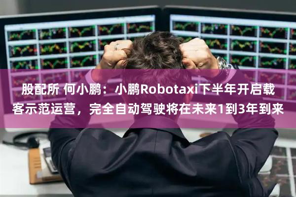 股配所 何小鹏：小鹏Robotaxi下半年开启载客示范运营，完全自动驾驶将在未来1到3年到来