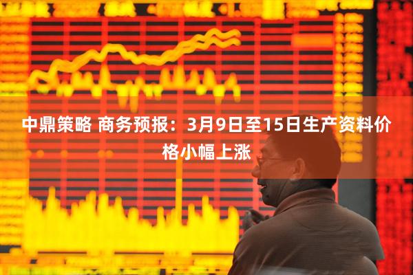 中鼎策略 商务预报：3月9日至15日生产资料价格小幅上涨