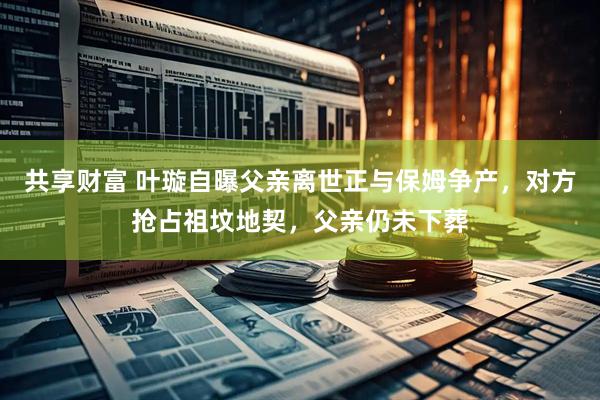 共享财富 叶璇自曝父亲离世正与保姆争产，对方抢占祖坟地契，父亲仍未下葬