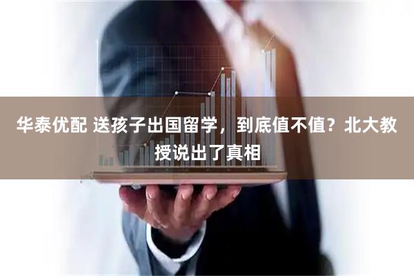 华泰优配 送孩子出国留学，到底值不值？北大教授说出了真相